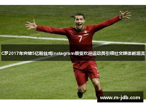 C罗2017年突破5亿粉丝成Instagram最受欢迎运动员引领社交媒体新潮流