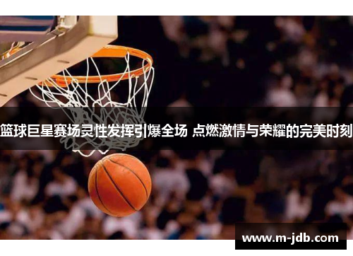 篮球巨星赛场灵性发挥引爆全场 点燃激情与荣耀的完美时刻