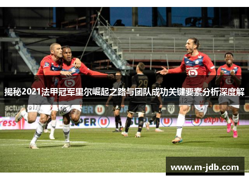 揭秘2021法甲冠军里尔崛起之路与团队成功关键要素分析深度解