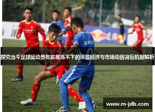 探究当今足球运动员年薪居高不下的深层经济与市场动因背后机制解析 探究当今足球运动员年薪居高不下的深层经济与市场动因背后机制解析